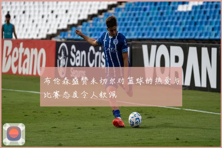 布伦森盛赞米切尔对篮球的热爱与比赛态度令人钦佩