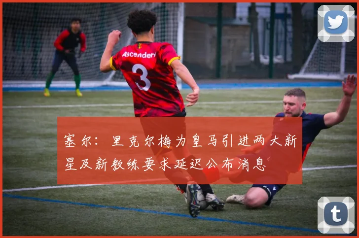 塞尔：里克尔梅为皇马引进两大新星及新教练要求延迟公布消息
