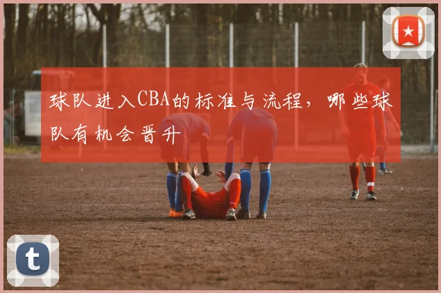 球队进入CBA的标准与流程，哪些球队有机会晋升