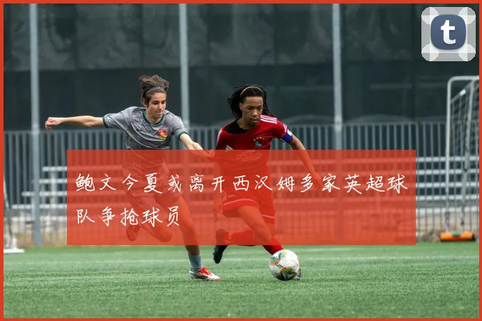 鲍文今夏或离开西汉姆多家英超球队争抢球员